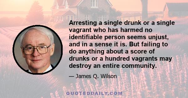 Arresting a single drunk or a single vagrant who has harmed no identifiable person seems unjust, and in a sense it is. But failing to do anything about a score of drunks or a hundred vagrants may destroy an entire