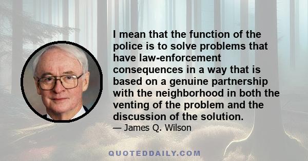 I mean that the function of the police is to solve problems that have law-enforcement consequences in a way that is based on a genuine partnership with the neighborhood in both the venting of the problem and the