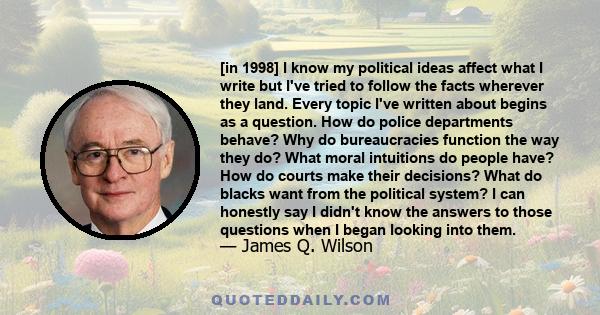 [in 1998] I know my political ideas affect what I write but I've tried to follow the facts wherever they land. Every topic I've written about begins as a question. How do police departments behave? Why do bureaucracies