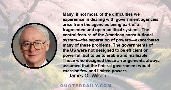 Many, if not most, of the difficulties we experience in dealing with government agencies arise from the agencies being part of a fragmented and open political system…The central feature of the American constitutional