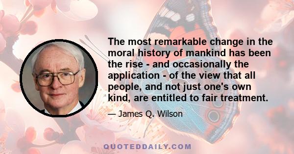 The most remarkable change in the moral history of mankind has been the rise - and occasionally the application - of the view that all people, and not just one's own kind, are entitled to fair treatment.