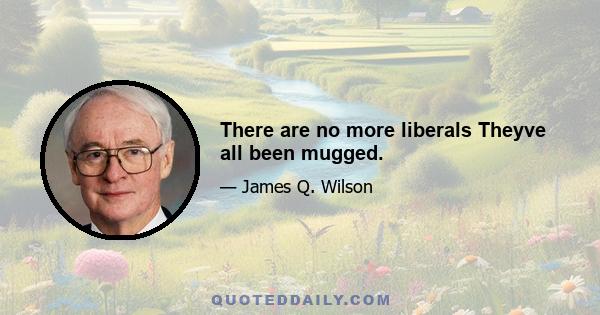 There are no more liberals Theyve all been mugged.