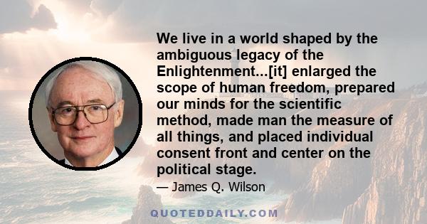 We live in a world shaped by the ambiguous legacy of the Enlightenment...[it] enlarged the scope of human freedom, prepared our minds for the scientific method, made man the measure of all things, and placed individual