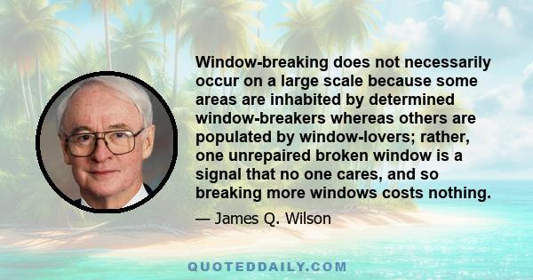 Window-breaking does not necessarily occur on a large scale because some areas are inhabited by determined window-breakers whereas others are populated by window-lovers; rather, one unrepaired broken window is a signal