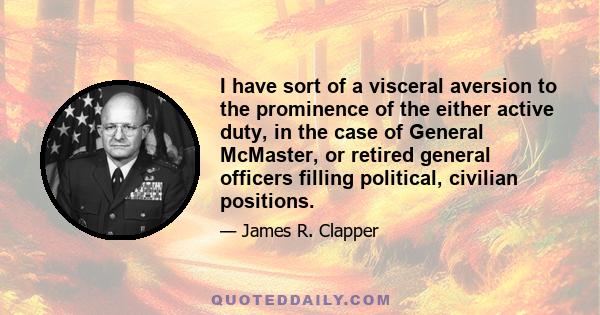 I have sort of a visceral aversion to the prominence of the either active duty, in the case of General McMaster, or retired general officers filling political, civilian positions.