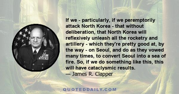 If we - particularly, if we peremptorily attack North Korea - that without deliberation, that North Korea will reflexively unleash all the rocketry and artillery - which they're pretty good at, by the way - on Seoul,