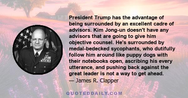 President Trump has the advantage of being surrounded by an excellent cadre of advisors. Kim Jong-un doesn't have any advisors that are going to give him objective counsel. He's surrounded by medal-bedecked sycophants,