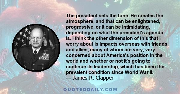 The president sets the tone. He creates the atmosphere, and that can be enlightened, progressive, or it can be intimidating, depending on what the president's agenda is. I think the other dimension of this that I worry