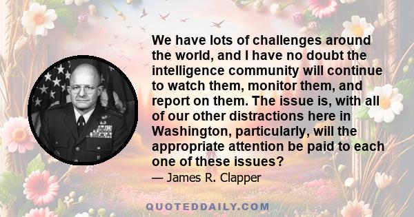 We have lots of challenges around the world, and I have no doubt the intelligence community will continue to watch them, monitor them, and report on them. The issue is, with all of our other distractions here in