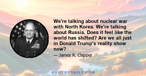 We're talking about nuclear war with North Korea. We're talking about Russia. Does it feel like the world has shifted? Are we all just in Donald Trump's reality show now?