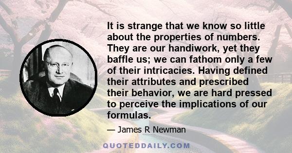 It is strange that we know so little about the properties of numbers. They are our handiwork, yet they baffle us; we can fathom only a few of their intricacies. Having defined their attributes and prescribed their