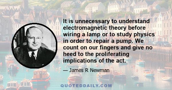 It is unnecessary to understand electromagnetic theory before wiring a lamp or to study physics in order to repair a pump. We count on our fingers and give no heed to the proliferating implications of the act.