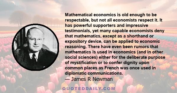 Mathematical economics is old enough to be respectable, but not all economists respect it. It has powerful supporters and impressive testimonials, yet many capable economists deny that mathematics, except as a shorthand 