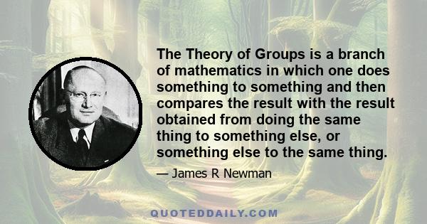 The Theory of Groups is a branch of mathematics in which one does something to something and then compares the result with the result obtained from doing the same thing to something else, or something else to the same