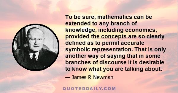 To be sure, mathematics can be extended to any branch of knowledge, including economics, provided the concepts are so clearly defined as to permit accurate symbolic representation. That is only another way of saying