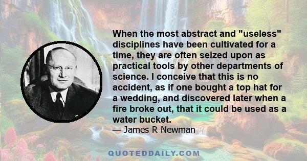 When the most abstract and useless disciplines have been cultivated for a time, they are often seized upon as practical tools by other departments of science. I conceive that this is no accident, as if one bought a top