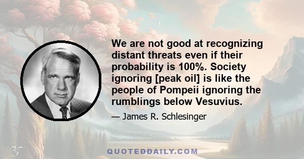 We are not good at recognizing distant threats even if their probability is 100%. Society ignoring [peak oil] is like the people of Pompeii ignoring the rumblings below Vesuvius.