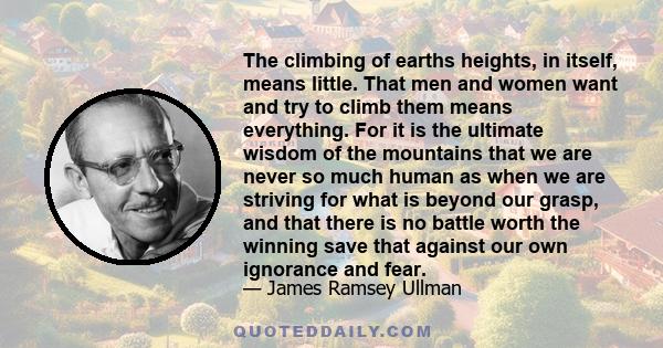 The climbing of earths heights, in itself, means little. That men and women want and try to climb them means everything. For it is the ultimate wisdom of the mountains that we are never so much human as when we are