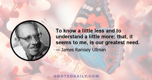 To know a little less and to understand a little more: that, it seems to me, is our greatest need.