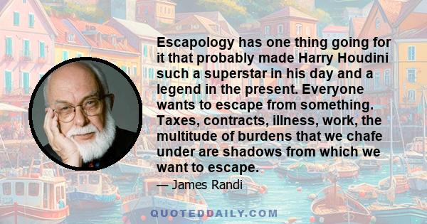 Escapology has one thing going for it that probably made Harry Houdini such a superstar in his day and a legend in the present. Everyone wants to escape from something. Taxes, contracts, illness, work, the multitude of