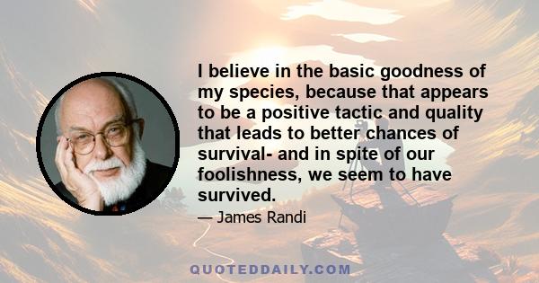 I believe in the basic goodness of my species, because that appears to be a positive tactic and quality that leads to better chances of survival- and in spite of our foolishness, we seem to have survived.