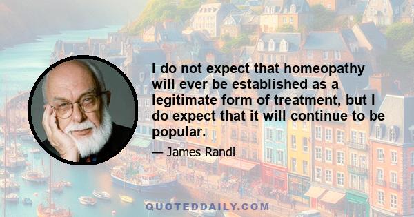 I do not expect that homeopathy will ever be established as a legitimate form of treatment, but I do expect that it will continue to be popular.