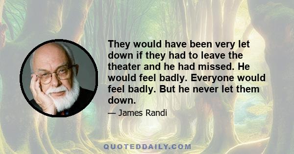 They would have been very let down if they had to leave the theater and he had missed. He would feel badly. Everyone would feel badly. But he never let them down.