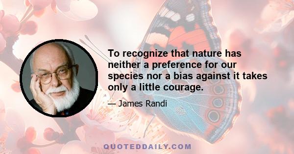 To recognize that nature has neither a preference for our species nor a bias against it takes only a little courage.