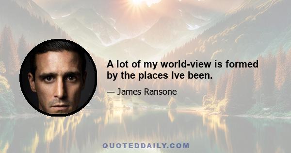 A lot of my world-view is formed by the places Ive been.