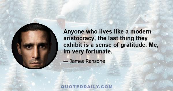 Anyone who lives like a modern aristocracy, the last thing they exhibit is a sense of gratitude. Me, Im very fortunate.