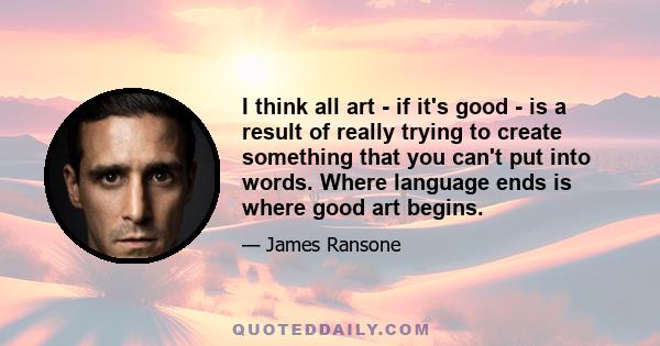 I think all art - if it's good - is a result of really trying to create something that you can't put into words. Where language ends is where good art begins.