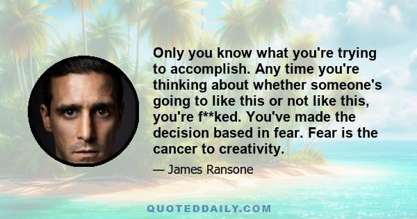 Only you know what you're trying to accomplish. Any time you're thinking about whether someone's going to like this or not like this, you're f**ked. You've made the decision based in fear. Fear is the cancer to