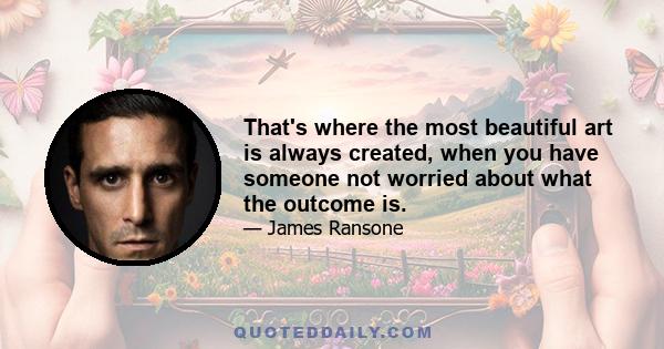 That's where the most beautiful art is always created, when you have someone not worried about what the outcome is.