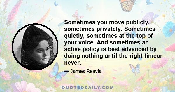 Sometimes you move publicly, sometimes privately. Sometimes quietly, sometimes at the top of your voice. And sometimes an active policy is best advanced by doing nothing until the right timeor never.