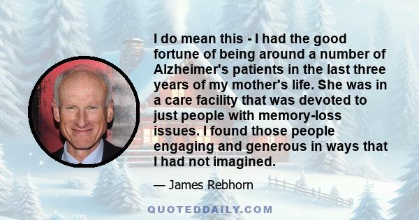 I do mean this - I had the good fortune of being around a number of Alzheimer's patients in the last three years of my mother's life. She was in a care facility that was devoted to just people with memory-loss issues. I 