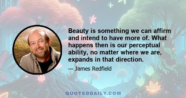 Beauty is something we can affirm and intend to have more of. What happens then is our perceptual ability, no matter where we are, expands in that direction.