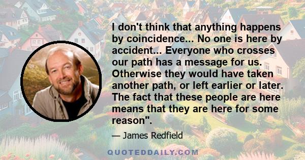 I don't think that anything happens by coincidence... No one is here by accident... Everyone who crosses our path has a message for us. Otherwise they would have taken another path, or left earlier or later. The fact