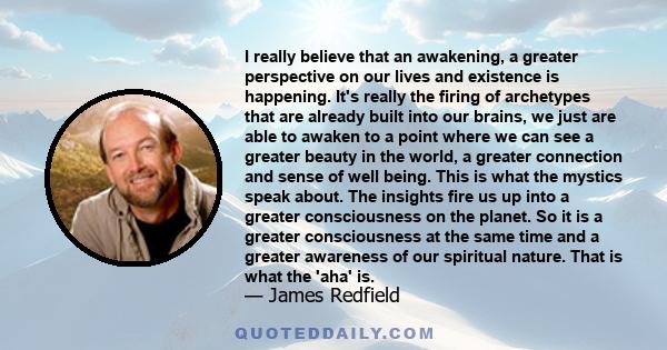 I really believe that an awakening, a greater perspective on our lives and existence is happening. It's really the firing of archetypes that are already built into our brains, we just are able to awaken to a point where 