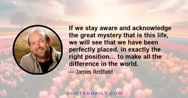 If we stay aware and acknowledge the great mystery that is this life, we will see that we have been perfectly placed, in exactly the right position… to make all the difference in the world.