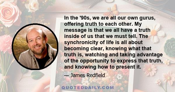 In the '90s, we are all our own gurus, offering truth to each other. My message is that we all have a truth inside of us that we must tell. The synchronicity of life is all about becoming clear, knowing what that truth