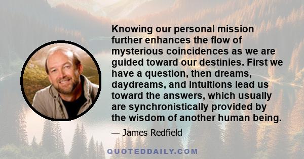 Knowing our personal mission further enhances the flow of mysterious coincidences as we are guided toward our destinies. First we have a question, then dreams, daydreams, and intuitions lead us toward the answers, which 