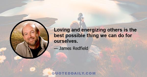 Loving and energizing others is the best possible thing we can do for ourselves.