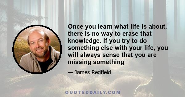 Once you learn what life is about, there is no way to erase that knowledge. If you try to do something else with your life, you will always sense that you are missing something