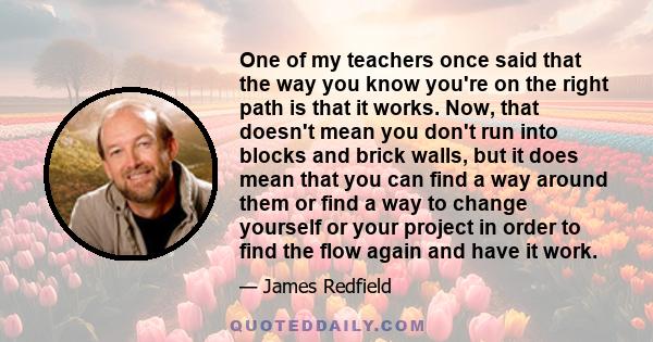 One of my teachers once said that the way you know you're on the right path is that it works. Now, that doesn't mean you don't run into blocks and brick walls, but it does mean that you can find a way around them or