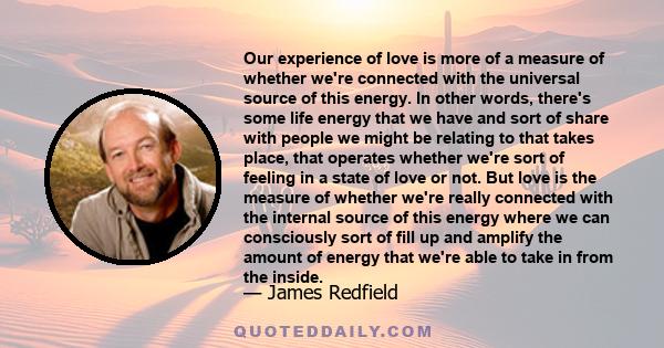 Our experience of love is more of a measure of whether we're connected with the universal source of this energy. In other words, there's some life energy that we have and sort of share with people we might be relating