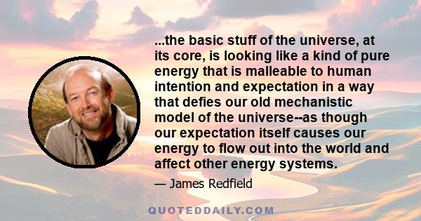 ...the basic stuff of the universe, at its core, is looking like a kind of pure energy that is malleable to human intention and expectation in a way that defies our old mechanistic model of the universe--as though our