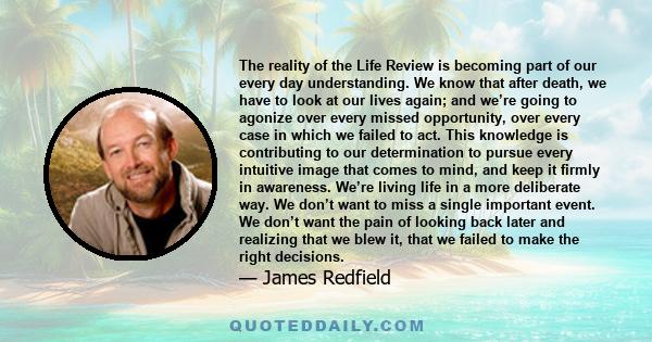 The reality of the Life Review is becoming part of our every day understanding. We know that after death, we have to look at our lives again; and we’re going to agonize over every missed opportunity, over every case in