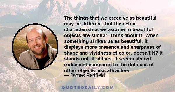 The things that we preceive as beautiful may be different, but the actual characteristics we ascribe to beautiful objects are similar. Think about it. When something strikes us as beautiful, it displays more presence