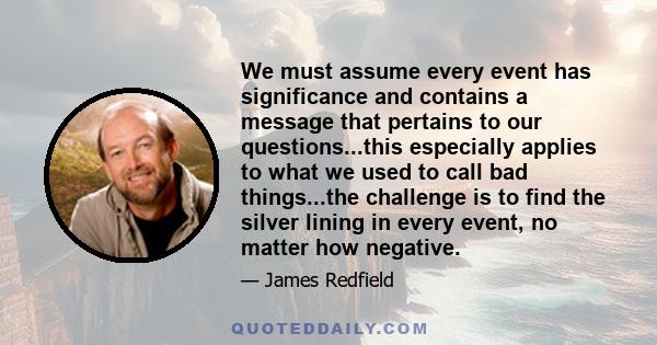 We must assume every event has significance and contains a message that pertains to our questions...this especially applies to what we used to call bad things...the challenge is to find the silver lining in every event, 