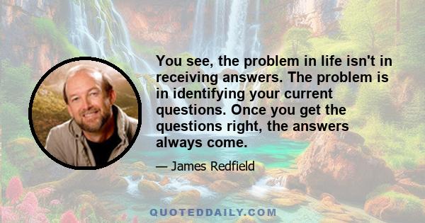 You see, the problem in life isn't in receiving answers. The problem is in identifying your current questions. Once you get the questions right, the answers always come.